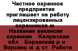 Частное охранное предприятие  приглашает на работу лицензированных охранников(м) › Название вакансии ­ охранник - Калужская обл., Боровский р-н, Ворсино ж/д ст. Работа » Вакансии   